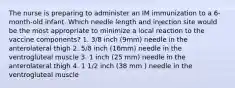 The nurse is preparing to administer an IM immunization to a 6-month-old infant. Which needle length and injection site would be the most appropriate to minimize a local reaction to the vaccine components? 1. 3/8 inch (9mm) needle in the anterolateral thigh 2. 5/8 inch (16mm) needle in the ventrogluteal muscle 3. 1 inch (25 mm) needle in the anterolateral thigh 4. 1 1/2 inch (38 mm ) needle in the ventrogluteal muscle