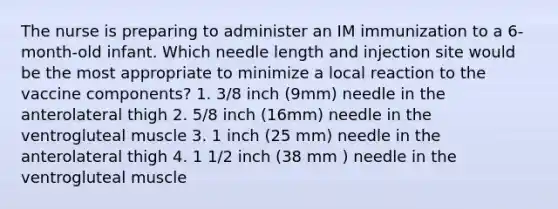 The nurse is preparing to administer an IM immunization to a 6-month-old infant. Which needle length and injection site would be the most appropriate to minimize a local reaction to the vaccine components? 1. 3/8 inch (9mm) needle in the anterolateral thigh 2. 5/8 inch (16mm) needle in the ventrogluteal muscle 3. 1 inch (25 mm) needle in the anterolateral thigh 4. 1 1/2 inch (38 mm ) needle in the ventrogluteal muscle