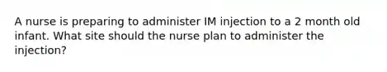 A nurse is preparing to administer IM injection to a 2 month old infant. What site should the nurse plan to administer the injection?