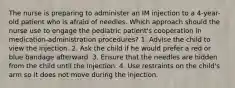 The nurse is preparing to administer an IM injection to a 4-year-old patient who is afraid of needles. Which approach should the nurse use to engage the pediatric patient's cooperation in medication-administration procedures? 1. Advise the child to view the injection. 2. Ask the child if he would prefer a red or blue bandage afterward. 3. Ensure that the needles are hidden from the child until the injection. 4. Use restraints on the child's arm so it does not move during the injection.