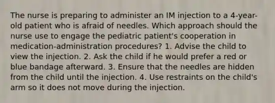 The nurse is preparing to administer an IM injection to a 4-year-old patient who is afraid of needles. Which approach should the nurse use to engage the pediatric patient's cooperation in medication-administration procedures? 1. Advise the child to view the injection. 2. Ask the child if he would prefer a red or blue bandage afterward. 3. Ensure that the needles are hidden from the child until the injection. 4. Use restraints on the child's arm so it does not move during the injection.