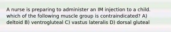 A nurse is preparing to administer an IM injection to a child. which of the following muscle group is contraindicated? A) deltoid B) ventrogluteal C) vastus lateralis D) dorsal gluteal