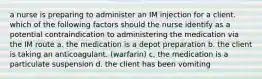 a nurse is preparing to administer an IM injection for a client. which of the following factors should the nurse identify as a potential contraindication to administering the medication via the IM route a. the medication is a depot preparation b. the client is taking an anticoagulant. (warfarin) c. the medication is a particulate suspension d. the client has been vomiting