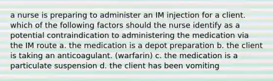 a nurse is preparing to administer an IM injection for a client. which of the following factors should the nurse identify as a potential contraindication to administering the medication via the IM route a. the medication is a depot preparation b. the client is taking an anticoagulant. (warfarin) c. the medication is a particulate suspension d. the client has been vomiting