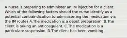 A nurse is preparing to administer an IM injection for a client. Which of the following factors should the nurse identify as a potential contraindication to administering the medication via the IM route? A.The medication is a depot preparation. B.The client is taking an anticoagulant. C.The medication is a particulate suspension. D.The client has been vomiting.