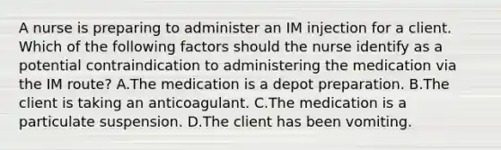 A nurse is preparing to administer an IM injection for a client. Which of the following factors should the nurse identify as a potential contraindication to administering the medication via the IM route? A.The medication is a depot preparation. B.The client is taking an anticoagulant. C.The medication is a particulate suspension. D.The client has been vomiting.