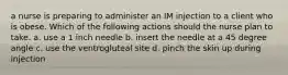 a nurse is preparing to administer an IM injection to a client who is obese. Which of the following actions should the nurse plan to take. a. use a 1 inch needle b. insert the needle at a 45 degree angle c. use the ventrogluteal site d. pinch the skin up during injection