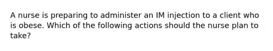 A nurse is preparing to administer an IM injection to a client who is obese. Which of the following actions should the nurse plan to take?