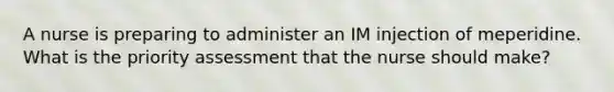 A nurse is preparing to administer an IM injection of meperidine. What is the priority assessment that the nurse should make?
