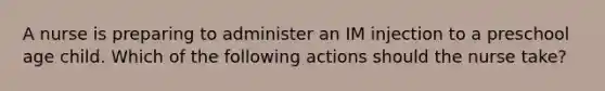 A nurse is preparing to administer an IM injection to a preschool age child. Which of the following actions should the nurse take?