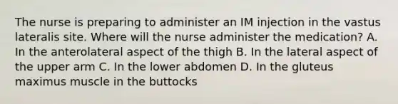 The nurse is preparing to administer an IM injection in the vastus lateralis site. Where will the nurse administer the medication? A. In the anterolateral aspect of the thigh B. In the lateral aspect of the upper arm C. In the lower abdomen D. In the gluteus maximus muscle in the buttocks