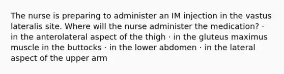 The nurse is preparing to administer an IM injection in the vastus lateralis site. Where will the nurse administer the medication? · in the anterolateral aspect of the thigh · in the gluteus maximus muscle in the buttocks · in the lower abdomen · in the lateral aspect of the upper arm