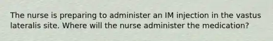 The nurse is preparing to administer an IM injection in the vastus lateralis site. Where will the nurse administer the medication?