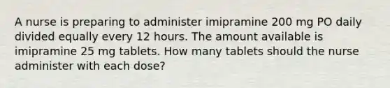 A nurse is preparing to administer imipramine 200 mg PO daily divided equally every 12 hours. The amount available is imipramine 25 mg tablets. How many tablets should the nurse administer with each dose?