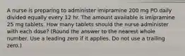 A nurse is preparing to administer imipramine 200 mg PO daily divided equally every 12 hr. The amount available is imipramine 25 mg tablets. How many tablets should the nurse administer with each dose? (Round the answer to the nearest whole number. Use a leading zero if it applies. Do not use a trailing zero.)