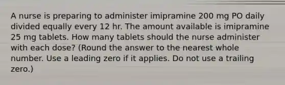 A nurse is preparing to administer imipramine 200 mg PO daily divided equally every 12 hr. The amount available is imipramine 25 mg tablets. How many tablets should the nurse administer with each dose? (Round the answer to the nearest whole number. Use a leading zero if it applies. Do not use a trailing zero.)