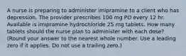 A nurse is preparing to administer imipramine to a client who has depression. The provider prescribes 100 mg PO every 12 hr. Available is imipramine hydrochloride 25 mg tablets. How many tablets should the nurse plan to administer with each dose? (Round your answer to the nearest whole number. Use a leading zero if it applies. Do not use a trailing zero.)