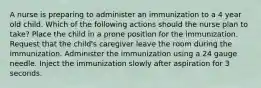 A nurse is preparing to administer an immunization to a 4 year old child. Which of the following actions should the nurse plan to take? Place the child in a prone position for the immunization. Request that the child's caregiver leave the room during the immunization. Administer the immunization using a 24 gauge needle. Inject the immunization slowly after aspiration for 3 seconds.