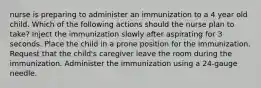 nurse is preparing to administer an immunization to a 4 year old child. Which of the following actions should the nurse plan to take? Inject the immunization slowly after aspirating for 3 seconds. Place the child in a prone position for the immunization. Request that the child's caregiver leave the room during the immunization. Administer the immunization using a 24-gauge needle.