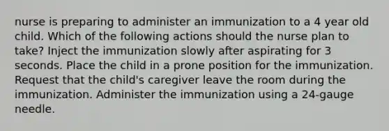 nurse is preparing to administer an immunization to a 4 year old child. Which of the following actions should the nurse plan to take? Inject the immunization slowly after aspirating for 3 seconds. Place the child in a prone position for the immunization. Request that the child's caregiver leave the room during the immunization. Administer the immunization using a 24-gauge needle.