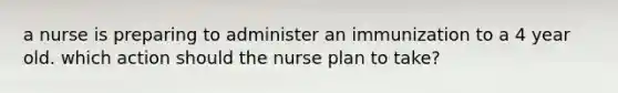 a nurse is preparing to administer an immunization to a 4 year old. which action should the nurse plan to take?