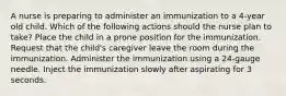 A nurse is preparing to administer an immunization to a 4-year old child. Which of the following actions should the nurse plan to take? Place the child in a prone position for the immunization. Request that the child's caregiver leave the room during the immunization. Administer the immunization using a 24-gauge needle. Inject the immunization slowly after aspirating for 3 seconds.