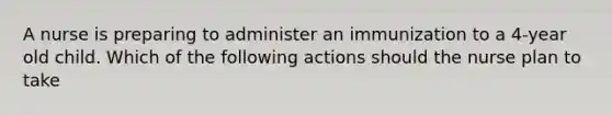 A nurse is preparing to administer an immunization to a 4-year old child. Which of the following actions should the nurse plan to take