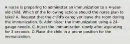 A nurse is preparing to administer an immunization to a 4-year-old child. Which of the following actions should the nurse plan to take? A. Request that the child's caregiver leave the room during the immunization. B. Administer the immunization using a 24-gauge needle. C. Inject the immunization slowly after aspirating for 3 seconds. D.Place the child in a prone position for the immunization.