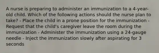 A nurse is preparing to administer an immunization to a 4-year-old child. Which of the following actions should the nurse plan to take? - Place the child in a prone position for the immunization - Request that the child's caregiver leave the room during the immunization - Administer the immunization using a 24-gauge needle - Inject the immunization slowly after aspirating for 3 seconds