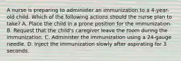 A nurse is preparing to administer an immunization to a 4-year-old child. Which of the following actions should the nurse plan to take? A. Place the child in a prone position for the immunization. B. Request that the child's caregiver leave the room during the immunization. C. Administer the immunization using a 24-gauge needle. D. Inject the immunization slowly after aspirating for 3 seconds.