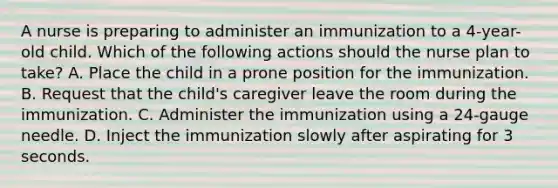 A nurse is preparing to administer an immunization to a 4-year-old child. Which of the following actions should the nurse plan to take? A. Place the child in a prone position for the immunization. B. Request that the child's caregiver leave the room during the immunization. C. Administer the immunization using a 24-gauge needle. D. Inject the immunization slowly after aspirating for 3 seconds.