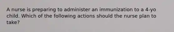 A nurse is preparing to administer an immunization to a 4-yo child. Which of the following actions should the nurse plan to take?