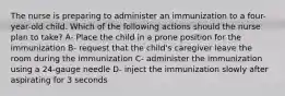 The nurse is preparing to administer an immunization to a four-year-old child. Which of the following actions should the nurse plan to take? A- Place the child in a prone position for the immunization B- request that the child's caregiver leave the room during the immunization C- administer the immunization using a 24-gauge needle D- inject the immunization slowly after aspirating for 3 seconds