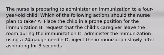 The nurse is preparing to administer an immunization to a four-year-old child. Which of the following actions should the nurse plan to take? A- Place the child in a prone position for the immunization B- request that the child's caregiver leave the room during the immunization C- administer the immunization using a 24-gauge needle D- inject the immunization slowly after aspirating for 3 seconds