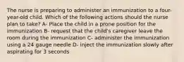 The nurse is preparing to administer an immunization to a four-year-old child. Which of the following actions should the nurse plan to take? A- Place the child in a prone position for the immunization B- request that the child's caregiver leave the room during the immunization C- administer the immunization using a 24 gauge needle D- inject the immunization slowly after aspirating for 3 seconds