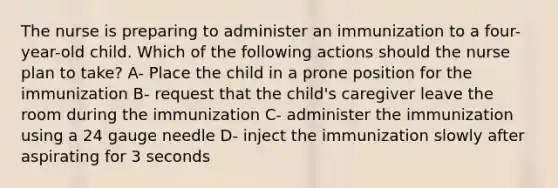 The nurse is preparing to administer an immunization to a four-year-old child. Which of the following actions should the nurse plan to take? A- Place the child in a prone position for the immunization B- request that the child's caregiver leave the room during the immunization C- administer the immunization using a 24 gauge needle D- inject the immunization slowly after aspirating for 3 seconds