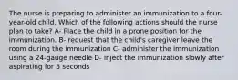 The nurse is preparing to administer an immunization to a four-year-old child. Which of the following actions should the nurse plan to take? A- Place the child in a prone position for the immunization. B- request that the child's caregiver leave the room during the immunization C- administer the immunization using a 24-gauge needle D- inject the immunization slowly after aspirating for 3 seconds