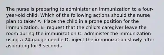 The nurse is preparing to administer an immunization to a four-year-old child. Which of the following actions should the nurse plan to take? A- Place the child in a prone position for the immunization. B- request that the child's caregiver leave the room during the immunization C- administer the immunization using a 24-gauge needle D- inject the immunization slowly after aspirating for 3 seconds