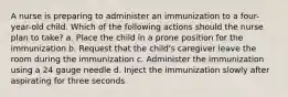 A nurse is preparing to administer an immunization to a four-year-old child. Which of the following actions should the nurse plan to take? a. Place the child in a prone position for the immunization b. Request that the child's caregiver leave the room during the immunization c. Administer the immunization using a 24 gauge needle d. Inject the immunization slowly after aspirating for three seconds