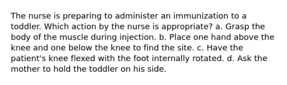 The nurse is preparing to administer an immunization to a toddler. Which action by the nurse is appropriate? a. Grasp the body of the muscle during injection. b. Place one hand above the knee and one below the knee to find the site. c. Have the patient's knee flexed with the foot internally rotated. d. Ask the mother to hold the toddler on his side.