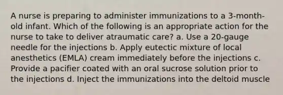 A nurse is preparing to administer immunizations to a 3-month-old infant. Which of the following is an appropriate action for the nurse to take to deliver atraumatic care? a. Use a 20-gauge needle for the injections b. Apply eutectic mixture of local anesthetics (EMLA) cream immediately before the injections c. Provide a pacifier coated with an oral sucrose solution prior to the injections d. Inject the immunizations into the deltoid muscle