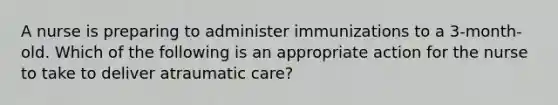 A nurse is preparing to administer immunizations to a 3-month-old. Which of the following is an appropriate action for the nurse to take to deliver atraumatic care?