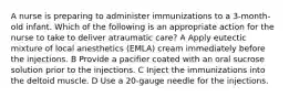 A nurse is preparing to administer immunizations to a 3-month-old infant. Which of the following is an appropriate action for the nurse to take to deliver atraumatic care? A Apply eutectic mixture of local anesthetics (EMLA) cream immediately before the injections. B Provide a pacifier coated with an oral sucrose solution prior to the injections. C Inject the immunizations into the deltoid muscle. D Use a 20-gauge needle for the injections.