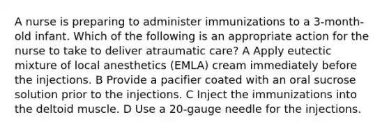 A nurse is preparing to administer immunizations to a 3-month-old infant. Which of the following is an appropriate action for the nurse to take to deliver atraumatic care? A Apply eutectic mixture of local anesthetics (EMLA) cream immediately before the injections. B Provide a pacifier coated with an oral sucrose solution prior to the injections. C Inject the immunizations into the deltoid muscle. D Use a 20-gauge needle for the injections.