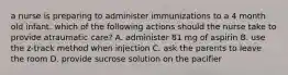 a nurse is preparing to administer immunizations to a 4 month old infant. which of the following actions should the nurse take to provide atraumatic care? A. administer 81 mg of aspirin B. use the z-track method when injection C. ask the parents to leave the room D. provide sucrose solution on the pacifier