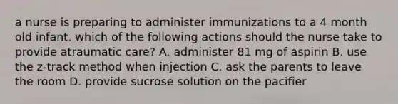 a nurse is preparing to administer immunizations to a 4 month old infant. which of the following actions should the nurse take to provide atraumatic care? A. administer 81 mg of aspirin B. use the z-track method when injection C. ask the parents to leave the room D. provide sucrose solution on the pacifier