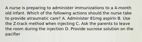 A nurse is preparing to administer immunizations to a 4-month old infant. Which of the following actions should the nurse take to provide atraumatic care? A. Administer 81mg aspirin B. Use the Z-track method when injecting C. Ask the parents to leave the room during the injection D. Provide sucrose solution on the pacifier