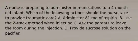 A nurse is preparing to administer immunizations to a 4-month-old infant. Which of the following actions should the nurse take to provide traumatic care? A. Administer 81 mg of aspirin. B. Use the Z-track method when injecting C. Ask the parents to leave the room during the injection. D. Provide sucrose solution on the pacifier.