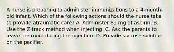 A nurse is preparing to administer immunizations to a 4-month-old infant. Which of the following actions should the nurse take to provide atraumatic care? A. Administer 81 mg of aspirin. B. Use the Z-track method when injecting. C. Ask the parents to leave the room during the injection. D. Provide sucrose solution on the pacifier.