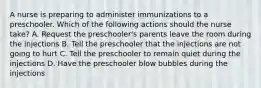 A nurse is preparing to administer immunizations to a preschooler. Which of the following actions should the nurse take? A. Request the preschooler's parents leave the room during the injections B. Tell the preschooler that the injections are not going to hurt C. Tell the preschooler to remain quiet during the injections D. Have the preschooler blow bubbles during the injections